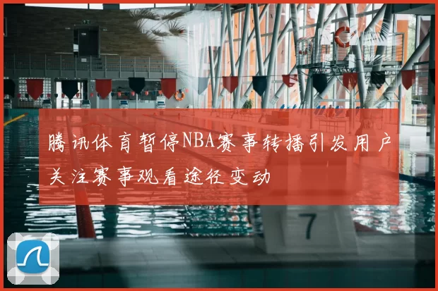 腾讯体育暂停NBA赛事转播引发用户关注赛事观看途径变动