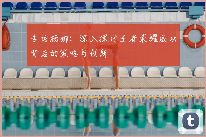 专访杨娜：深入探讨王者荣耀成功背后的策略与创新