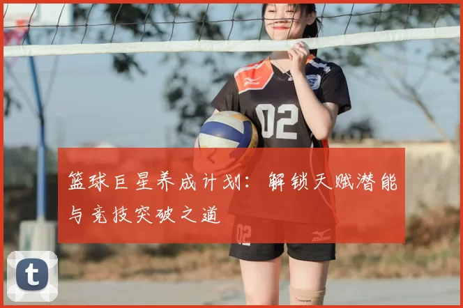 篮球巨星养成计划：解锁天赋潜能与竞技突破之道