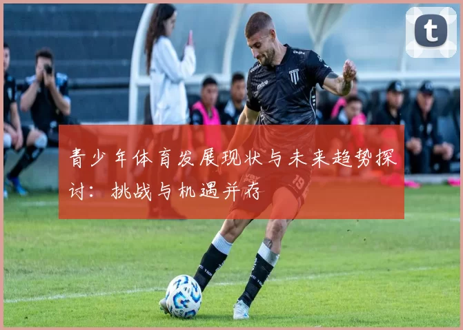 青少年体育发展现状与未来趋势探讨：挑战与机遇并存