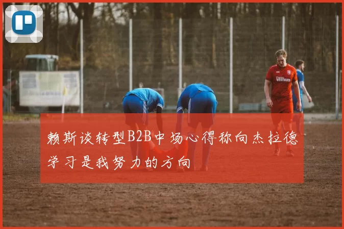 赖斯谈转型B2B中场心得称向杰拉德学习是我努力的方向