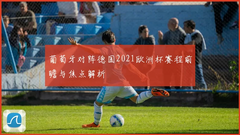 葡萄牙对阵德国2021欧洲杯赛程前瞻与焦点解析