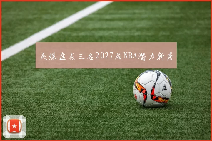 美媒盘点三名2027届NBA潜力新秀
