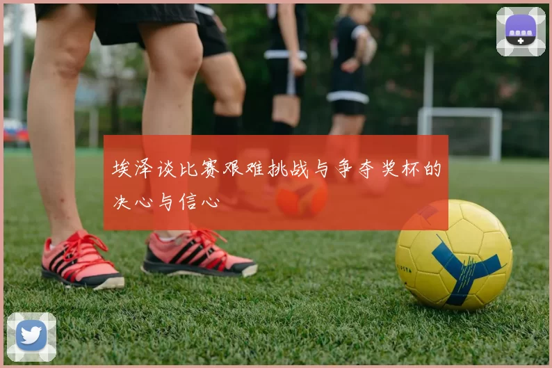 埃泽谈比赛艰难挑战与争夺奖杯的决心与信心