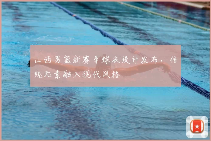 山西男篮新赛季球衣设计发布，传统元素融入现代风格