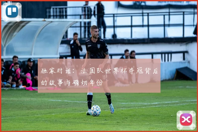 独家对话：法国队世界杯夺冠背后的故事与确切年份