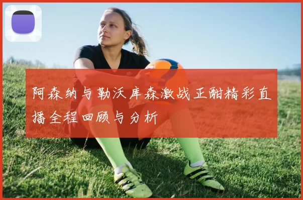 阿森纳与勒沃库森激战正酣精彩直播全程回顾与分析