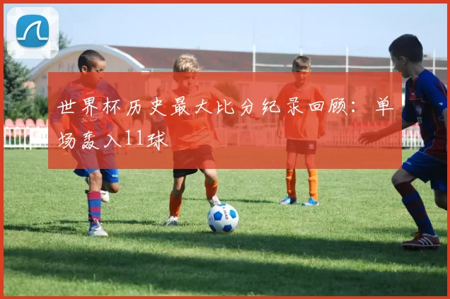 世界杯历史最大比分纪录回顾：单场轰入11球