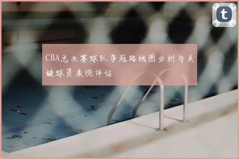 CBA总决赛球队争冠路线图分析与关键球员表现评估