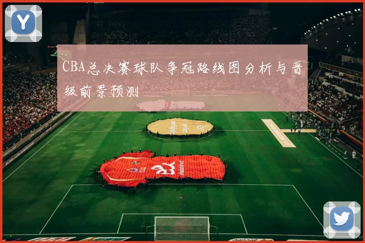 CBA总决赛球队争冠路线图分析与晋级前景预测