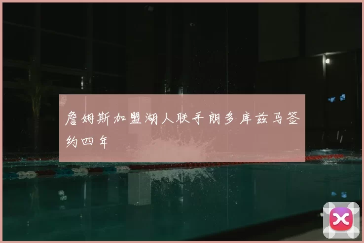 詹姆斯加盟湖人联手朗多库兹马签约四年