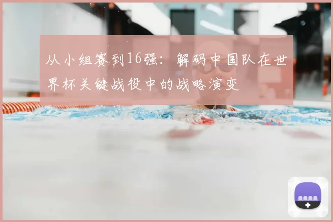从小组赛到16强：解码中国队在世界杯关键战役中的战略演变