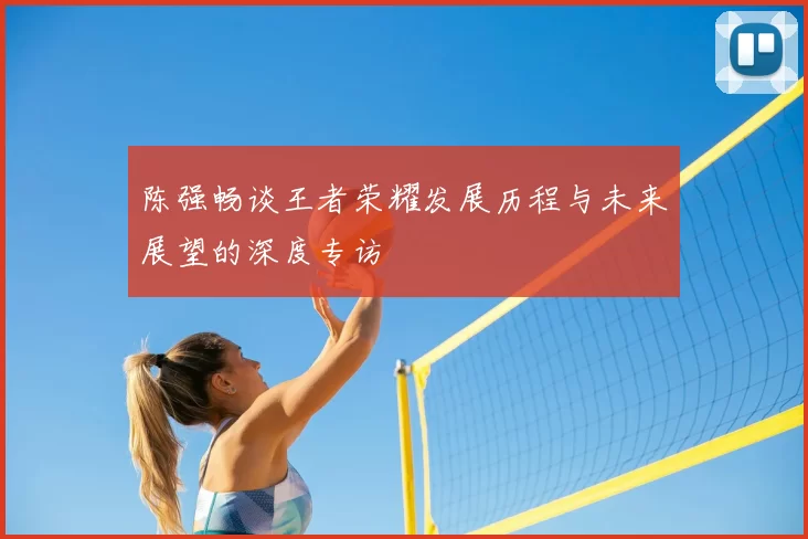 陈强畅谈王者荣耀发展历程与未来展望的深度专访