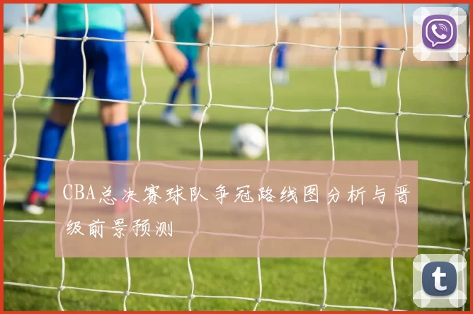 CBA总决赛球队争冠路线图分析与晋级前景预测
