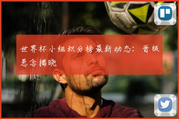 世界杯小组积分榜最新动态：晋级悬念揭晓