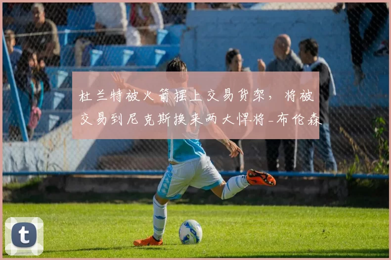 杜兰特被火箭摆上交易货架，将被交易到尼克斯换来两大悍将_布伦森_赛季_芬尼史密斯