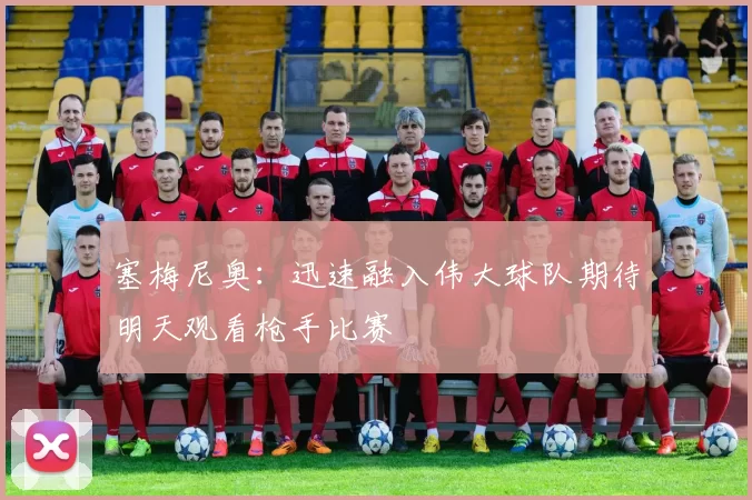 塞梅尼奥：迅速融入伟大球队期待明天观看枪手比赛