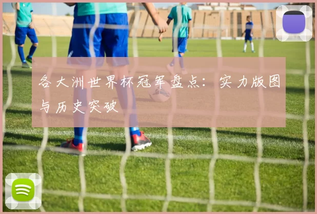 各大洲世界杯冠军盘点：实力版图与历史突破