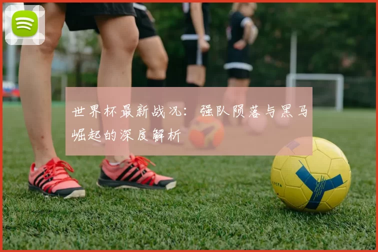 世界杯最新战况:强队陨落与黑马崛起的深度解析