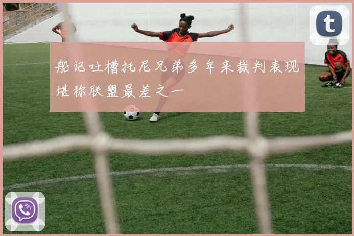 船记吐槽托尼兄弟多年来裁判表现堪称联盟最差之一