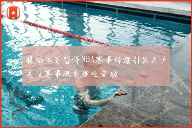 腾讯体育暂停NBA赛事转播引发用户关注赛事观看途径变动