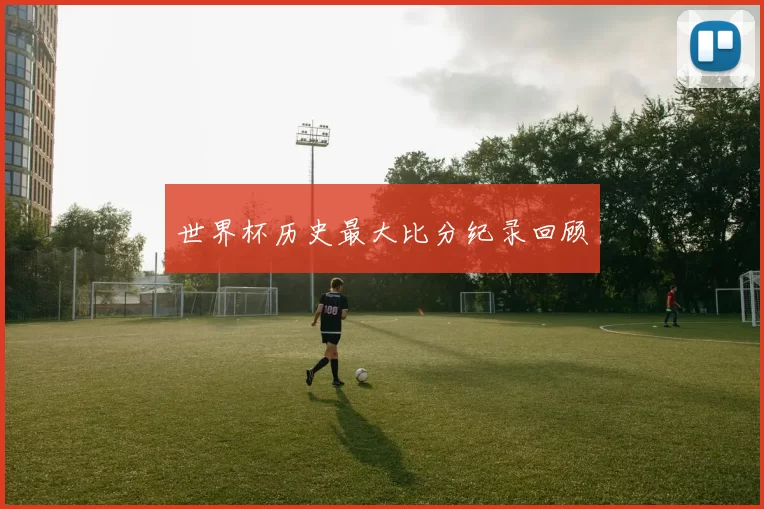世界杯历史最大比分纪录回顾