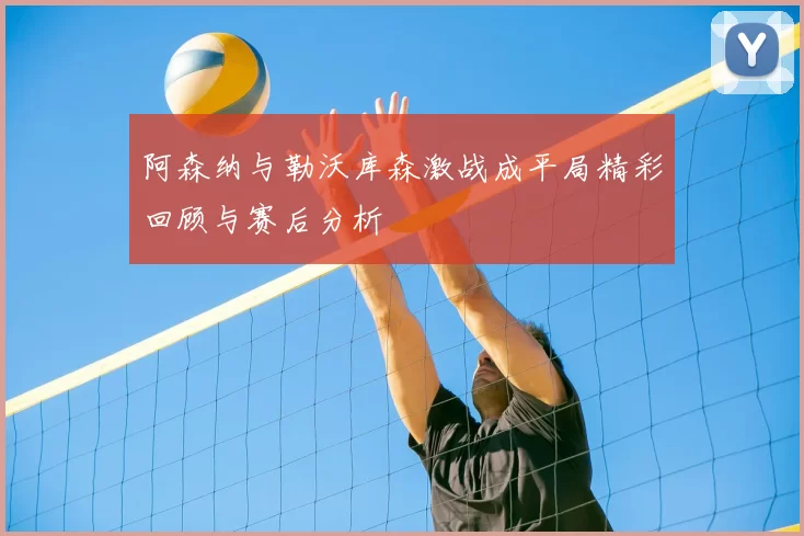 阿森纳与勒沃库森激战成平局精彩回顾与赛后分析