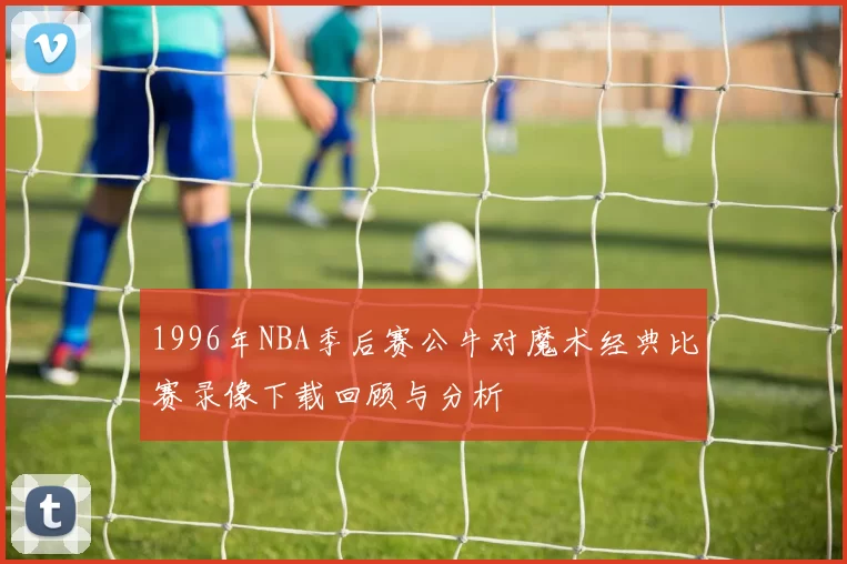 1996年NBA季后赛公牛对魔术经典比赛录像下载回顾与分析