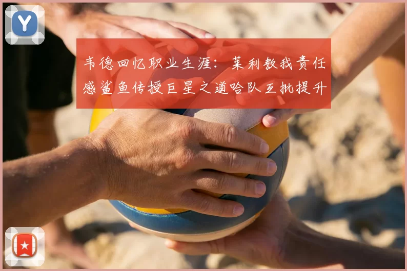 韦德回忆职业生涯：莱利教我责任感鲨鱼传授巨星之道哈队互批提升自我