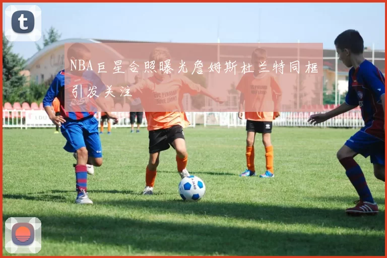 NBA巨星合照曝光詹姆斯杜兰特同框引发关注