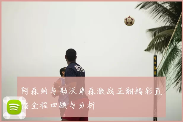 阿森纳与勒沃库森激战正酣精彩直播全程回顾与分析