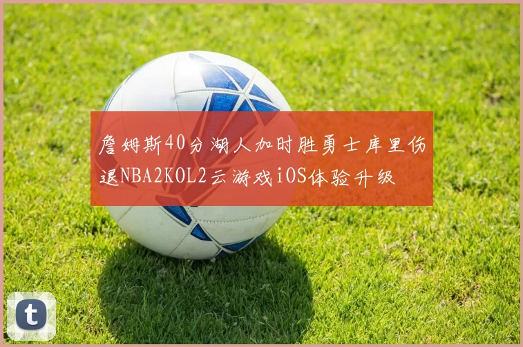 詹姆斯40分湖人加时胜勇士库里伤退NBA2KOL2云游戏iOS体验升级