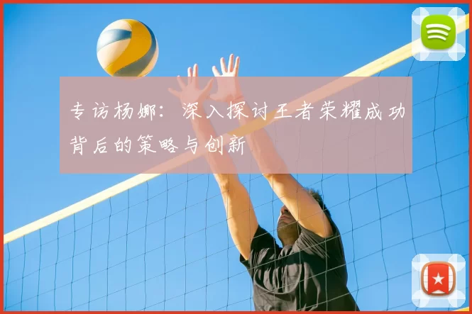 专访杨娜：深入探讨王者荣耀成功背后的策略与创新