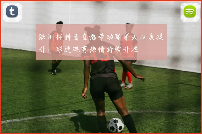 欧洲杯抖音直播带动赛事关注度提升,球迷观赛热情持续升温