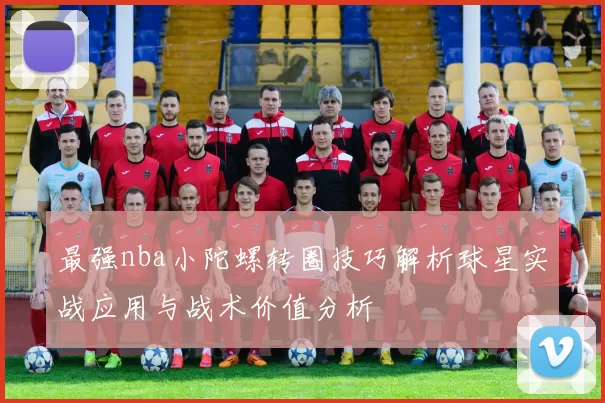 最强nba小陀螺转圈技巧解析球星实战应用与战术价值分析