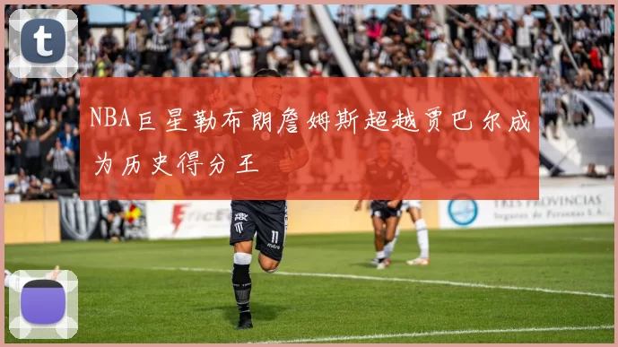 NBA巨星勒布朗詹姆斯超越贾巴尔成为历史得分王