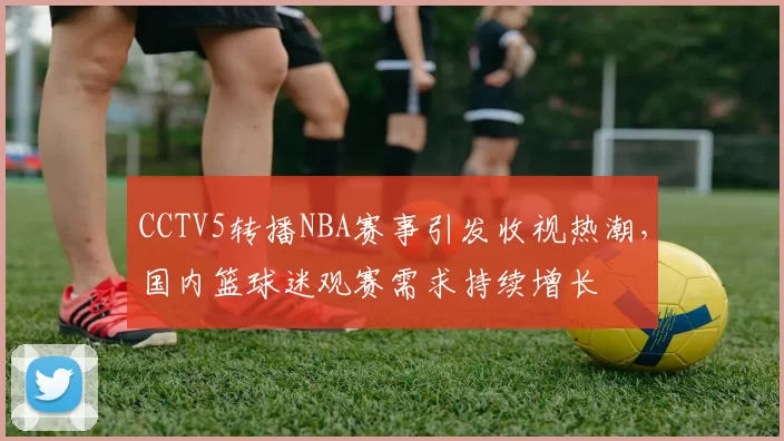 CCTV5转播NBA赛事引发收视热潮，国内篮球迷观赛需求持续增长