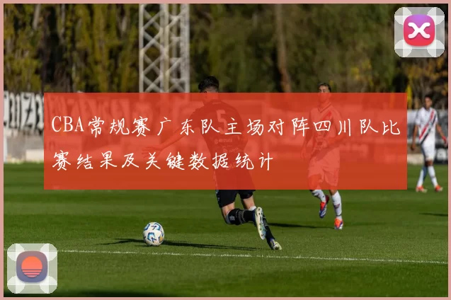 CBA常规赛广东队主场对阵四川队比赛结果及关键数据统计