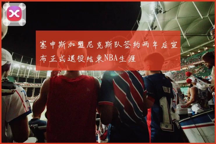 塞申斯加盟尼克斯队签约两年后宣布正式退役结束NBA生涯