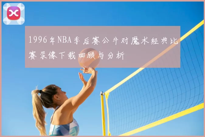 1996年NBA季后赛公牛对魔术经典比赛录像下载回顾与分析