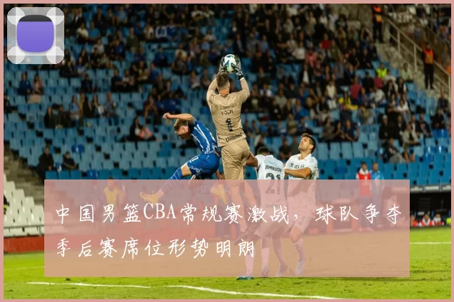 中国男篮CBA常规赛激战，球队争夺季后赛席位形势明朗
