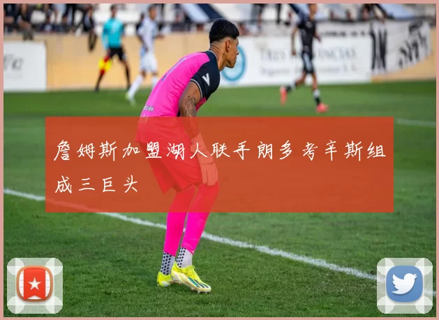 詹姆斯加盟湖人联手朗多考辛斯组成三巨头