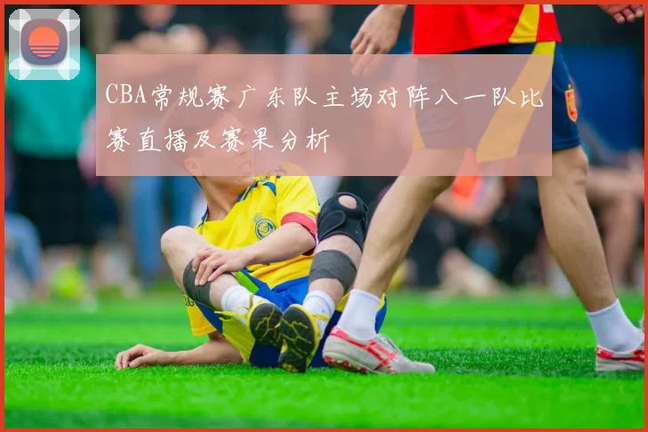 CBA常规赛广东队主场对阵八一队比赛直播及赛果分析
