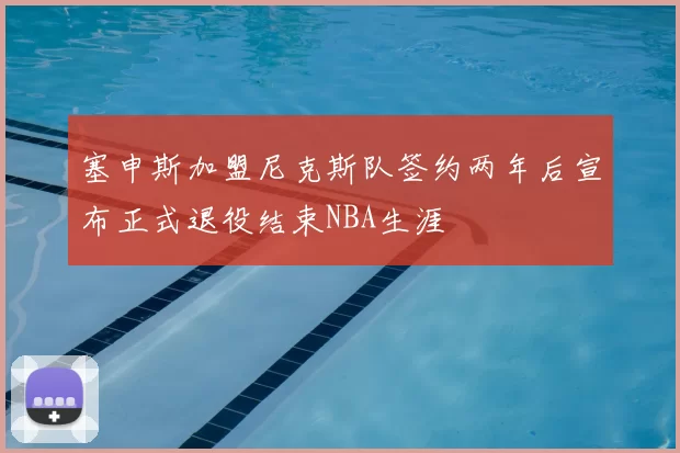 塞申斯加盟尼克斯队签约两年后宣布正式退役结束NBA生涯